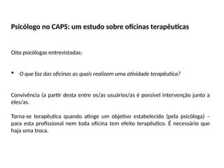 Psicólogo no CAPS: um estudo sobre oficinas terapêuticas
Oito psicólogas entrevistadas;
 O que faz das oficinas as quais realizam uma atividade terapêutica?
Convivência (a partir desta entre os/as usuários/as é possível intervenção junto a
eles/as.
Torna-se terapêutica quando atinge um objetivo estabelecido (pela psicóloga) –
para esta profissional nem toda oficina tem efeito terapêutico. É necessário que
haja uma troca.
 
