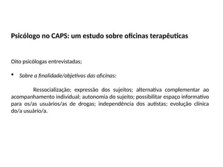 Psicólogo no CAPS: um estudo sobre oficinas terapêuticas
Oito psicólogas entrevistadas;
 Sobre a finalidade/objetivos das oficinas:
Ressocialização; expressão dos sujeitos; alternativa complementar ao
acompanhamento individual; autonomia do sujeito; possibilitar espaço informativo
para os/as usuários/as de drogas; independência dos autistas; evolução clínica
do/a usuário/a.
 