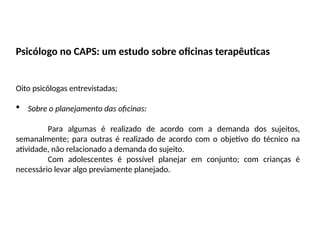Psicólogo no CAPS: um estudo sobre oficinas terapêuticas
Oito psicólogas entrevistadas;
 Sobre o planejamento das oficinas:
Para algumas é realizado de acordo com a demanda dos sujeitos,
semanalmente; para outras é realizado de acordo com o objetivo do técnico na
atividade, não relacionado a demanda do sujeito.
Com adolescentes é possível planejar em conjunto; com crianças é
necessário levar algo previamente planejado.
 