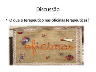 Discussão
• O que é terapêutico nas oficinas terapêuticas?
 