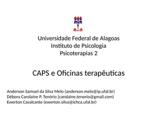 Universidade Federal de Alagoas
Instituto de Psicologia
Psicoterapias 2
CAPS e Oficinas terapêuticas
Anderson Samuel da Silva Melo (anderson.melo@ip.ufal.br)
Débora Carolaine P. Tenório (carolaine.tenorio@gmail.com)
Ewerton Cavalcante (ewerton.silva@ichca.ufal.br)
 