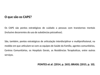 O que são os CAPS?
Os CAPS são pontos estratégicos de cuidado a pessoas com transtornos mentais
(inclusive decorrentes do uso de substâncias psicoativas).
São, também, pontos estratégicos de articulação interdisciplinar e multiprofissional, na
medida em que articulam-se com as equipes de Saúde da Família, agentes comunitários,
Centros Comunitários, os Hospitais Gerais, as Residências Terapêuticas, entre outros
serviços.
PONTES et al. (2014, p. 265); BRASIL (2015, p. 10).
 