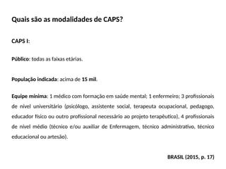 Quais são as modalidades de CAPS?
CAPS I:
Público: todas as faixas etárias.
População indicada: acima de 15 mil.
Equipe mínima: 1 médico com formação em saúde mental; 1 enfermeiro; 3 profissionais
de nível universitário (psicólogo, assistente social, terapeuta ocupacional, pedagogo,
educador físico ou outro profissional necessário ao projeto terapêutico), 4 profissionais
de nível médio (técnico e/ou auxiliar de Enfermagem, técnico administrativo, técnico
educacional ou artesão).
BRASIL (2015, p. 17)
 