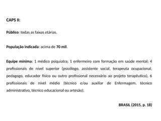 CAPS II:
Público: todas as faixas etárias.
População indicada: acima de 70 mil.
Equipe mínima: 1 médico psiquiatra; 1 enfermeiro com formação em saúde mental; 4
profissionais de nível superior (psicólogo, assistente social, terapeuta ocupacional,
pedagogo, educador físico ou outro profissional necessário ao projeto terapêutico), 6
profissionais de nível médio (técnico e/ou auxiliar de Enfermagem, técnico
administrativo, técnico educacional ou artesão).
BRASIL (2015, p. 18)
 