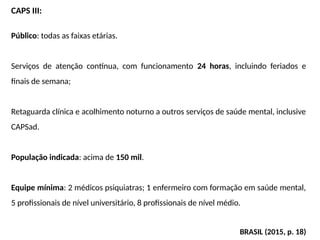 CAPS III:
Público: todas as faixas etárias.
Serviços de atenção contínua, com funcionamento 24 horas, incluindo feriados e
finais de semana;
Retaguarda clínica e acolhimento noturno a outros serviços de saúde mental, inclusive
CAPSad.
População indicada: acima de 150 mil.
Equipe mínima: 2 médicos psiquiatras; 1 enfermeiro com formação em saúde mental,
5 profissionais de nível universitário, 8 profissionais de nível médio.
BRASIL (2015, p. 18)
 