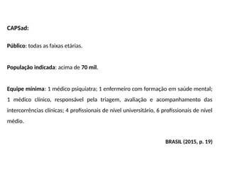 CAPSad:
Público: todas as faixas etárias.
População indicada: acima de 70 mil.
Equipe mínima: 1 médico psiquiatra; 1 enfermeiro com formação em saúde mental;
1 médico clínico, responsável pela triagem, avaliação e acompanhamento das
intercorrências clínicas; 4 profissionais de nível universitário, 6 profissionais de nível
médio.
BRASIL (2015, p. 19)
 
