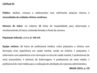 CAPSad III:
Público: adultos, crianças e adolescentes com sofrimento psíquico intenso e
necessidades de cuidados clínicos contínuos.
Número de leitos: no máximo 12 leitos de hospitalidade para observação e
monitoramento 24 horas, incluindo feriados e finais de semana.
População indicada: acima de 150 mil.
Equipe mínima: 60 horas de profissional médico, entre psiquiatra e clínicos com
formação e/ou experiência em saúde mental, sendo no mínimo 1 psiquiatra; 1
enfermeiro com experiência e/ou formação na área de saúde mental; 5 profissionais de
nível universitário, 4 técnicos de Enfermagem; 4 profissionais de nível médio; 1
profissional de nível médio para a realização de atividades de natureza administrativa.
BRASIL (2015, p. 19)
 