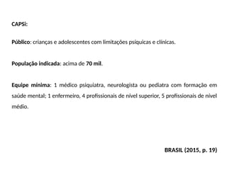 CAPSi:
Público: crianças e adolescentes com limitações psíquicas e clínicas.
População indicada: acima de 70 mil.
Equipe mínima: 1 médico psiquiatra, neurologista ou pediatra com formação em
saúde mental; 1 enfermeiro, 4 profissionais de nível superior, 5 profissionais de nível
médio.
BRASIL (2015, p. 19)
 