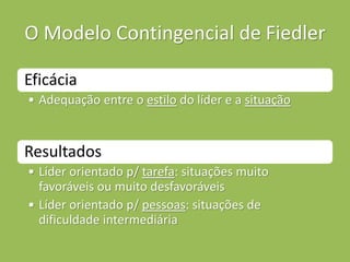 O Modelo Contingencial de Fiedler
Eficácia
• Adequação entre o estilo do líder e a situação
Resultados
• Líder orientado p/ tarefa: situações muito
favoráveis ou muito desfavoráveis
• Líder orientado p/ pessoas: situações de
dificuldade intermediária
 