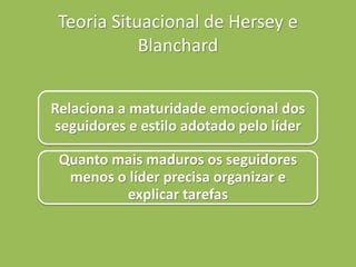 Teoria Situacional de Hersey e
Blanchard
Relaciona a maturidade emocional dos
seguidores e estilo adotado pelo líder
Quanto mais maduros os seguidores
menos o líder precisa organizar e
explicar tarefas
 