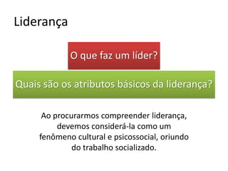 O que faz um líder?
Quais são os atributos básicos da liderança?
Ao procurarmos compreender liderança,
devemos considerá-la como um
fenômeno cultural e psicossocial, oriundo
do trabalho socializado.
Liderança
 