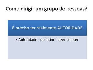 Como dirigir um grupo de pessoas?
É preciso ter realmente AUTORIDADE
• Autoridade - do latim - fazer crescer
 