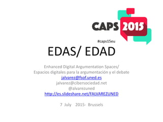 EDAS/ EDAD
Enhanced Digital Argumentation Spaces/
Espacios digitales para la argumentación y el debate
jalvarez@fsof.uned.es
jalvarez@cibersociedad.net
@alvarezuned
http://es.slideshare.net/FALVAREZUNED
7 July 2015- Brussels
#caps15eu
 