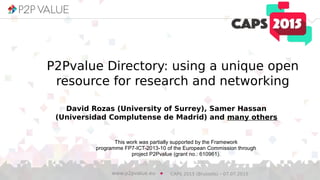P2Pvalue Directory: using a unique open
resource for research and networking
David Rozas (University of Surrey), Samer Hassan
(Universidad Complutense de Madrid) and many others
This work was partially supported by the Framework
programme FP7-ICT-2013-10 of the European Commission through
project P2Pvalue (grant no.: 610961).
CAPS 2015 (Brussels) – 07.07.2015www.p2pvalue.eu
 