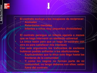 El contrato excluye a los incapaces de reciprocar: Animales Retardados mentales Infantes o niños muy pequeños (Aristóteles) El contrato persigue un interés egoísta a menos que se haga intervenir un elemento universal La única razón para que yo haga un contrato con otro es para satisfacer mis intereses Con este argumento los traficantes de esclavos hubieran podido enfrentar a los abolicionistas Explicándoles que la ética solo llega hasta las fronteras de la comunidad Y como los negros no forman parte de mi comunidad, no tengo deberes con ellos: están fuera del contrato. 
