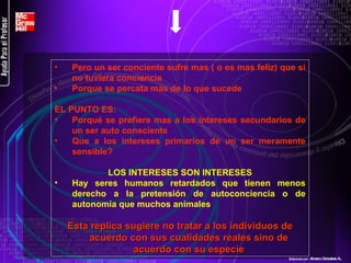 Pero un ser conciente sufre mas ( o es mas feliz) que si no tuviera conciencia Porque se percata mas de lo que sucede EL PUNTO ES: Porqué se prefiere mas a los intereses secundarios de un ser auto consciente Que a los intereses primarios de un ser meramente sensible? LOS INTERESES SON INTERESES Hay seres humanos retardados que tienen menos derecho a la pretensión de autoconciencia o de autonomía que muchos animales Esta replica sugiere no tratar a los individuos de acuerdo con sus cualidades reales sino de acuerdo con su especie Elaborado por : Alvaro Grisales A . 