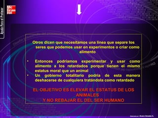 Otros dicen que necesitamos una línea que separe los seres que podemos usar en experimentos o criar como alimento Entonces podríamos experimentar y usar como alimento a los retardados porque tienen el mismo estatus moral que un animal Un gobierno totalitario podría de esta manera deshacerse de cualquiera tratándola como retardado EL OBJETIVO ES ELEVAR EL ESTATUS DE LOS ANIMALES Y NO REBAJAR EL DEL SER HUMANO Elaborado por : Alvaro Grisales A . 