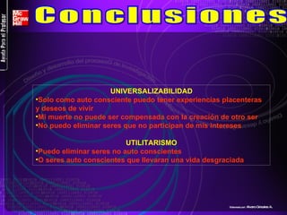 UNIVERSALIZABILIDAD Solo como auto consciente puedo tener experiencias placenteras y deseos de vivir Mi muerte no puede ser compensada con la creación de otro ser No puedo eliminar seres que no participan de mis intereses UTILITARISMO Puedo eliminar seres no auto conscientes O seres auto conscientes que llevaran una vida desgraciada  Conclusiones Elaborado por : Alvaro Grisales A . 