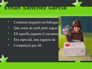 Ethan Sanchez García

Comenza treguent un bakugan

Que tenia de molt petit segon

Ell aquella jugueta li encantava

Era especial, una jugueta de

Companyia per ell.
 