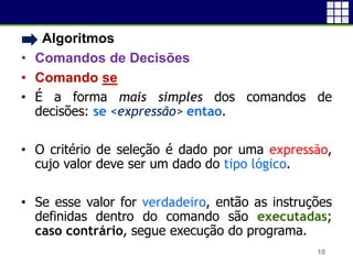 • Algoritmos
• Comandos de Decisões
• Comando se
• É a forma mais simples dos comandos de
decisões: se <expressão> entao.
• O critério de seleção é dado por uma expressão,
cujo valor deve ser um dado do tipo lógico.
• Se esse valor for verdadeiro, então as instruções
definidas dentro do comando são executadas;
caso contrário, segue execução do programa.
10
 