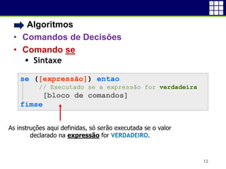 • Algoritmos
• Comandos de Decisões
• Comando se
 Sintaxe
12
se ([expressão]) entao
// Executado se a expressão for verdadeira
[bloco de comandos]
fimse
As instruções aqui definidas, só serão executada se o valor
declarado na expressão for VERDADEIRO.
 