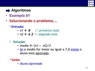 • Algoritmos
• Exemplo 01
• Solucionando o problema...
16
• Entrada:
• n1  8 // primeira nota
• n2  6.2 // segunda nota
• Solução:
• media  (n1 + n2)/2
• Se a media for maior ou igual a 7,0 entao o
aluno está aprovado.
• Saída:
• Aluno Aprovado
 