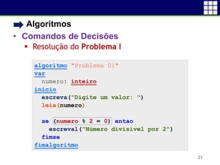 • Algoritmos
• Comandos de Decisões
 Resolução do Problema I
21
algoritmo "Problema 01"
var
numero: inteiro
inicio
escreva("Digite um valor: ")
leia(numero)
se (numero % 2 = 0) entao
escreval("Número divisível por 2")
fimse
fimalgoritmo
 