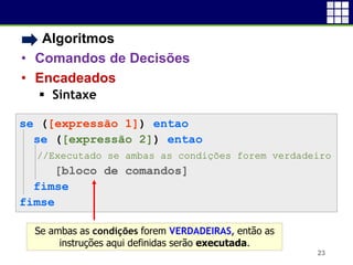 • Algoritmos
• Comandos de Decisões
• Encadeados
 Sintaxe
23
se ([expressão 1]) entao
se ([expressão 2]) entao
//Executado se ambas as condições forem verdadeiro
[bloco de comandos]
fimse
fimse
Se ambas as condições forem VERDADEIRAS, então as
instruções aqui definidas serão executada.
 