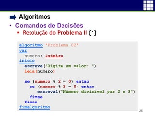 • Algoritmos
• Comandos de Decisões
 Resolução do Problema II {1}
25
algoritmo "Problema 02"
var
numero: inteiro
inicio
escreva("Digite um valor: ")
leia(numero)
se (numero % 2 = 0) entao
se (numero % 3 = 0) entao
escreval("Número divisível por 2 e 3")
fimse
fimse
fimalgoritmo
 