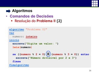 • Algoritmos
• Comandos de Decisões
 Resolução do Problema II {2}
26
algoritmo "Problema 02"
var
numero: inteiro
inicio
escreva("Digite um valor: ")
leia(numero)
se ((numero % 2 = 0) E (numero % 3 = 0)) entao
escreva("Número divisível por 2 e 3")
fimse
fimalgoritmo
 