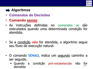 • Algoritmos
• Comandos de Decisões
• Comando senao
• As instruções definidas no comandos se são
executados quando uma determinada condição for
atendida.
• Se a condição não for atendida, o algoritmo segue
seu fluxo de execução natural.
• O comando SENAO, indica um segundo caminho a
ser seguido.
 Quando a condição pré-estabelecida não for
atendida 29
 