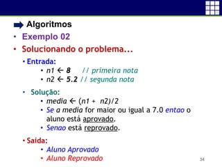 • Algoritmos
• Exemplo 02
• Solucionando o problema...
34
• Entrada:
• n1  8 // primeira nota
• n2  5.2 // segunda nota
• Solução:
• media  (n1 + n2)/2
• Se a media for maior ou igual a 7.0 entao o
aluno está aprovado.
• Senao está reprovado.
• Saída:
• Aluno Aprovado
• Aluno Reprovado
 