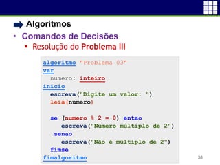 • Algoritmos
• Comandos de Decisões
 Resolução do Problema III
38
algoritmo "Problema 03"
var
numero: inteiro
inicio
escreva("Digite um valor: ")
leia(numero)
se (numero % 2 = 0) entao
escreva("Número múltiplo de 2")
senao
escreva("Não é múltiplo de 2")
fimse
fimalgoritmo
 