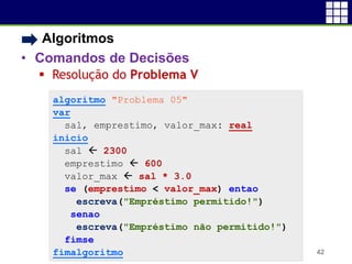 • Algoritmos
• Comandos de Decisões
 Resolução do Problema V
42
algoritmo "Problema 05"
var
sal, emprestimo, valor_max: real
inicio
sal  2300
emprestimo  600
valor_max  sal * 3.0
se (emprestimo < valor_max) entao
escreva("Empréstimo permitido!")
senao
escreva("Empréstimo não permitido!")
fimse
fimalgoritmo
 