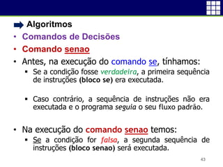 • Algoritmos
• Comandos de Decisões
• Comando senao
• Antes, na execução do comando se, tínhamos:
 Se a condição fosse verdadeira, a primeira sequência
de instruções (bloco se) era executada.
 Caso contrário, a sequência de instruções não era
executada e o programa seguia o seu fluxo padrão.
• Na execução do comando senao temos:
 Se a condição for falsa, a segunda sequência de
instruções (bloco senao) será executada.
43
 