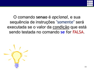44
O comando senao é opcional, e sua
sequência de instruções "somente" será
executada se o valor da condição que está
sendo testada no comando se for FALSA.
 
