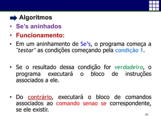 • Algoritmos
• Se’s aninhados
• Funcionamento:
• Em um aninhamento de Se’s, o programa começa a
"testar" as condições começando pela condição 1.
• Se o resultado dessa condição for verdadeiro, o
programa executará o bloco de instruções
associados a ele.
• Do contrário, executará o bloco de comandos
associados ao comando senao se correspondente,
se ele existir.
46
 