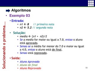 • Algoritmos
• Exemplo 03
50
• Entrada:
• n1  8 // primeira nota
• n2  5.2 // segunda nota
• Solução:
• media  (n1 + n2)/2
• Se a media for maior ou igual a 7.0, entao o aluno
está aprovado.
• Senao se a média for menor do 7.0 e maior ou igual
a 4.0, entao o aluno está de final.
• Senao está reprovado.
• Saída:
• Aluno Aprovado
• Aluno de final
• Aluno Reprovado
Solucionandooproblema...
 