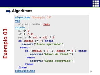 • Algoritmos
51
algoritmo "Exemplo 03"
var
n1, n2, media: real
inicio
n1  8
n2  5.2
media  (n1 + n2) / 2
se (media >= 7) entao
escreva("Aluno aprovado!")
senao
se ((media < 7) E (media >= 4)) entao
escreva("Aluno de final!")
senao
escreva("Aluno reprovado!")
fimse
fimse
fimalgoritmo
Exemplo03
 