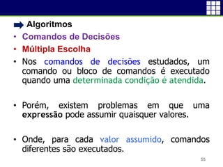 • Algoritmos
• Comandos de Decisões
• Múltipla Escolha
• Nos comandos de decisões estudados, um
comando ou bloco de comandos é executado
quando uma determinada condição é atendida.
• Porém, existem problemas em que uma
expressão pode assumir quaisquer valores.
• Onde, para cada valor assumido, comandos
diferentes são executados.
55
 