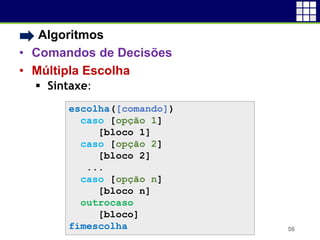 • Algoritmos
• Comandos de Decisões
• Múltipla Escolha
 Sintaxe:
56
escolha([comando])
caso [opção 1]
[bloco 1]
caso [opção 2]
[bloco 2]
...
caso [opção n]
[bloco n]
outrocaso
[bloco]
fimescolha
 