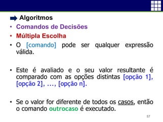 • Algoritmos
• Comandos de Decisões
• Múltipla Escolha
• O [comando] pode ser qualquer expressão
válida.
• Este é avaliado e o seu valor resultante é
comparado com as opções distintas [opção 1],
[opção 2], ..., [opção n].
• Se o valor for diferente de todos os casos, então
o comando outrocaso é executado.
57
 