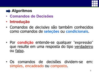 • Algoritmos
• Comandos de Decisões
• Introdução
• Comandos de decisões são também conhecidos
como comandos de seleções ou condicionais.
• Por condição entende-se qualquer "expressão"
que resulte em uma resposta do tipo verdadeiro
ou falso.
• Os comandos de decisões dividem-se em:
simples, encadeado ou composto.
8
 