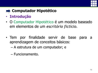 • Computador Hipotético
• Introdução
• O Computador Hipotético é um modelo
baseado em elementos de um escritório
fictício.
• Tem por finalidade servir de base para a
aprendizagem de conceitos básicos:
 A estrutura de um computador; e
 Funcionamento.
16
 