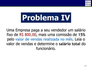32
Problema IV
Uma Empresa paga a seu vendedor um salário
fixo de R$ 800,00, mais uma comissão de 15%
pelo valor de vendas realizada no mês. Leia o
valor de vendas e determine o salário total do
funcionário.
 