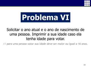 38
Problema VI
Solicitar o ano atual e o ano de nascimento de
uma pessoa. Imprimir a sua idade caso ela
tenha idade para votar.
// para uma pessoa votar sua idade deve ser maior ou igual a 16 anos.
 