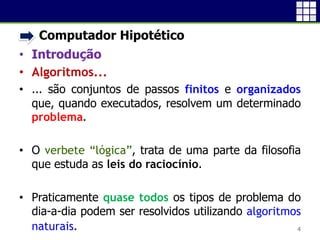 • Computador Hipotético
• Introdução
• Algoritmos...
• ... são conjuntos de passos finitos e organizados
que, quando executados, resolvem um determinado
problema.
• O verbete “lógica”, trata de uma parte da filosofia
que estuda as leis do raciocínio.
• Praticamente quase todos os tipos de problema do
dia-a-dia podem ser resolvidos utilizando algoritmos
naturais.
4
 