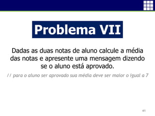 41
Problema VII
Dadas as duas notas de aluno calcule a média
das notas e apresente uma mensagem dizendo
se o aluno está aprovado.
// para o aluno ser aprovado sua média deve ser maior o igual a 7
 