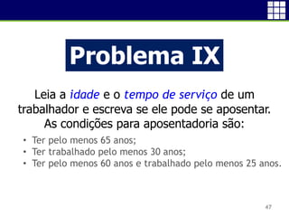 47
Problema IX
Leia a idade e o tempo de serviço de um
trabalhador e escreva se ele pode se aposentar.
As condições para aposentadoria são:
• Ter pelo menos 65 anos;
• Ter trabalhado pelo menos 30 anos;
• Ter pelo menos 60 anos e trabalhado pelo menos 25 anos.
 