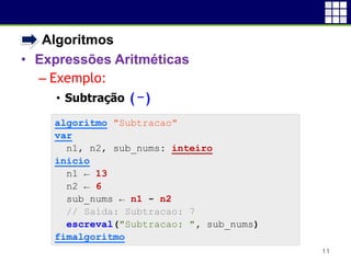 • Algoritmos
• Expressões Aritméticas
– Exemplo:
• Subtração (-)
11
algoritmo "Subtracao"
var
n1, n2, sub_nums: inteiro
inicio
n1 ← 13
n2 ← 6
sub_nums ← n1 - n2
// Saída: Subtracao: 7
escreval("Subtracao: ", sub_nums)
fimalgoritmo
 